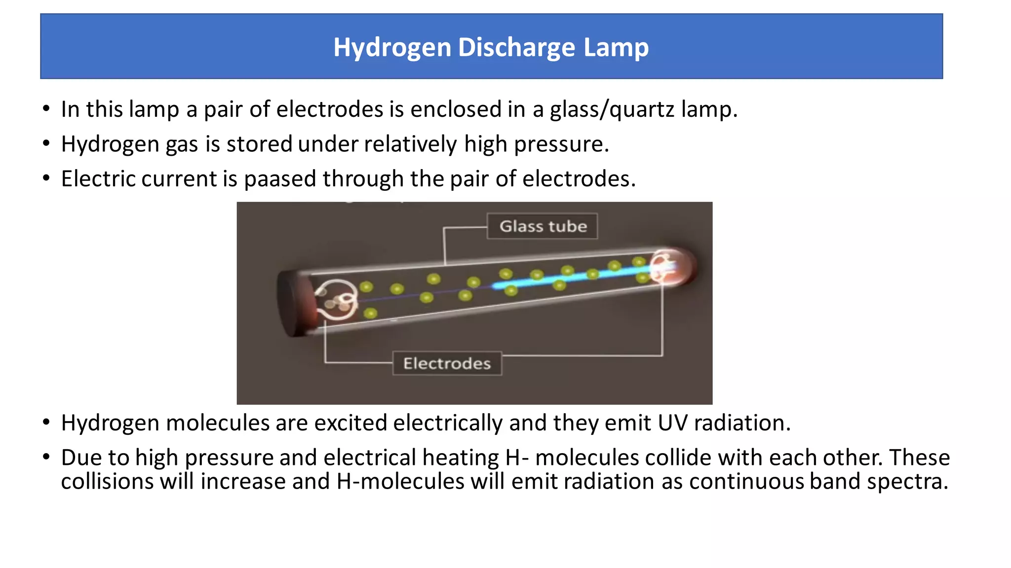 • In this lamp a pair of electrodes is enclosed in a glass/quartz lamp.
• Hydrogen gas is stored under relatively high pressure.
• Electric current is paased through the pair of electrodes.
• Hydrogen molecules are excited electrically and they emit UV radiation.
• Due to high pressure and electrical heating H- molecules collide with each other. These
collisions will increase and H-molecules will emit radiation as continuous band spectra.
Hydrogen Discharge Lamp
 