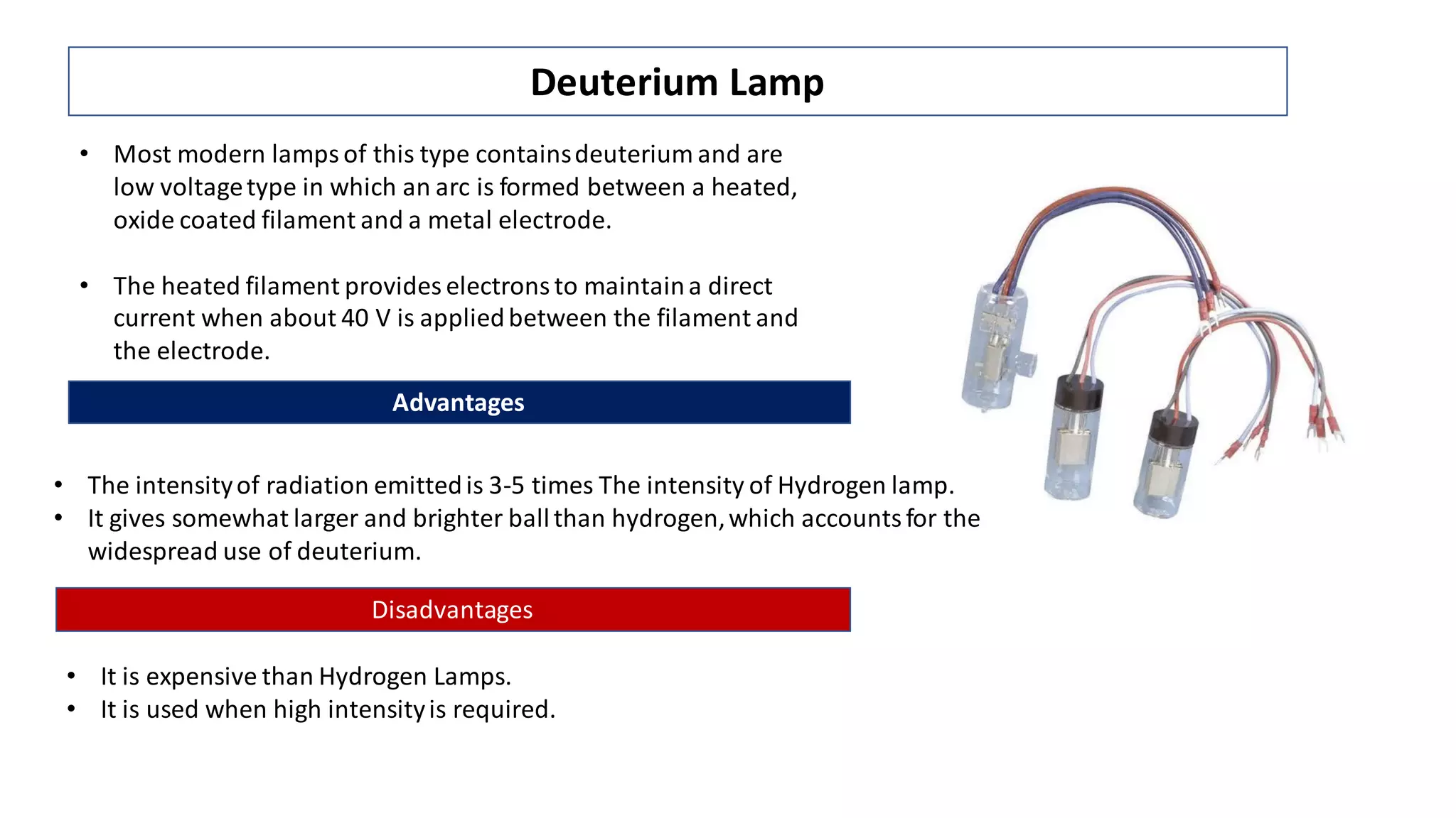 Deuterium Lamp
• Most modern lamps of this type containsdeuterium and are
low voltagetype in which an arc is formed between a heated,
oxide coated filament and a metal electrode.
• The heated filament provides electrons to maintaina direct
current when about 40 V is appliedbetween the filament and
the electrode.
Advantages
• The intensityof radiation emittedis 3-5 times The intensity of Hydrogen lamp.
• It gives somewhat larger and brighter ballthan hydrogen,which accountsfor the
widespread use of deuterium.
Disadvantages
• It is expensive than Hydrogen Lamps.
• It is used when high intensityis required.
 