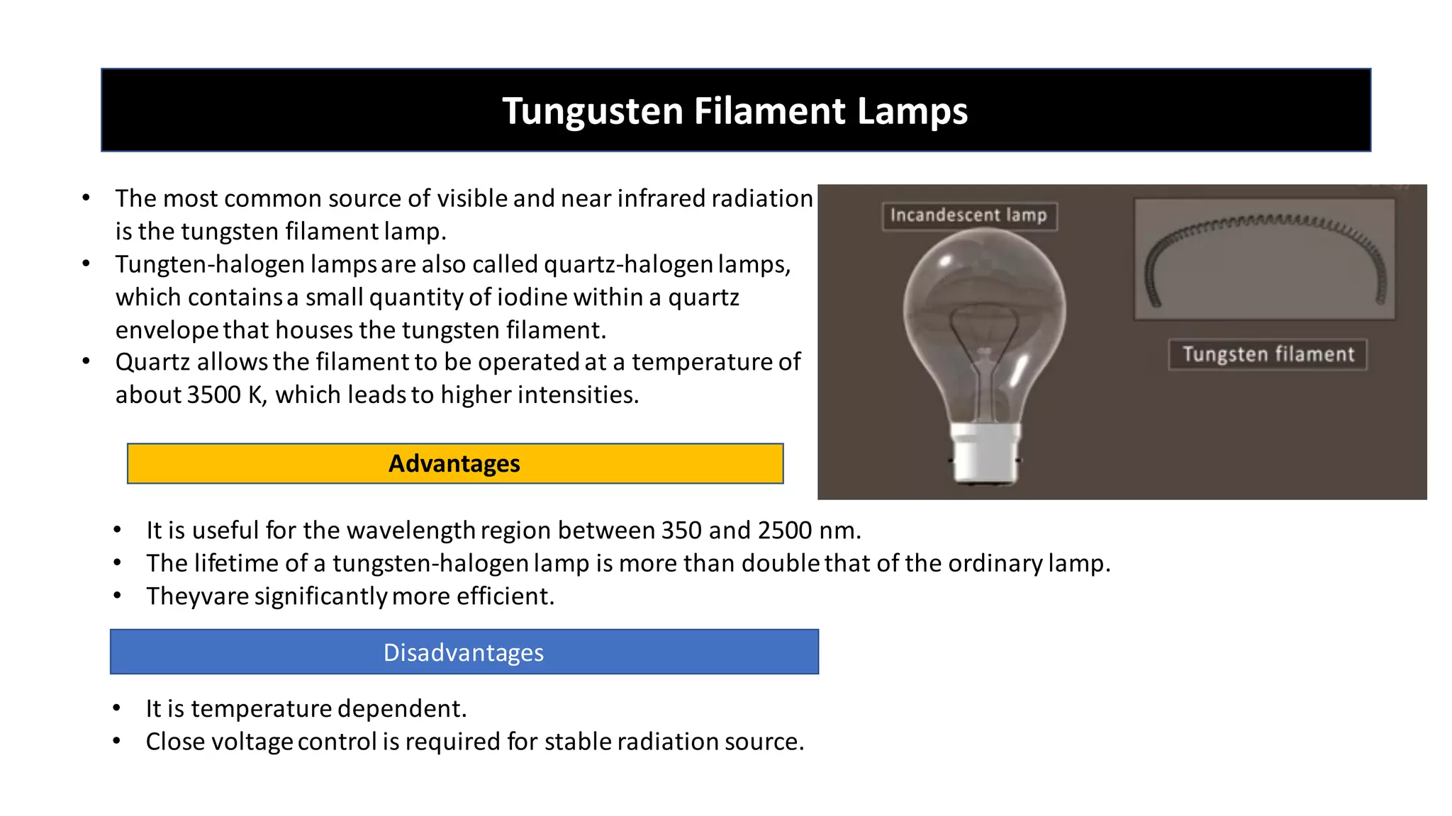 Tungusten Filament Lamps
• The most common source of visible and near infrared radiation
is the tungsten filament lamp.
• Tungten-halogen lampsare also called quartz-halogenlamps,
which containsa small quantity of iodine within a quartz
envelopethat houses the tungsten filament.
• Quartz allowsthe filament to be operatedat a temperature of
about 3500 K, which leadsto higher intensities.
Advantages
• It is useful for the wavelengthregion between 350 and 2500 nm.
• The lifetime of a tungsten-halogenlamp is more than doublethat of the ordinary lamp.
• Theyvare significantlymore efficient.
Disadvantages
• It is temperature dependent.
• Close voltagecontrol is required for stable radiation source.
 