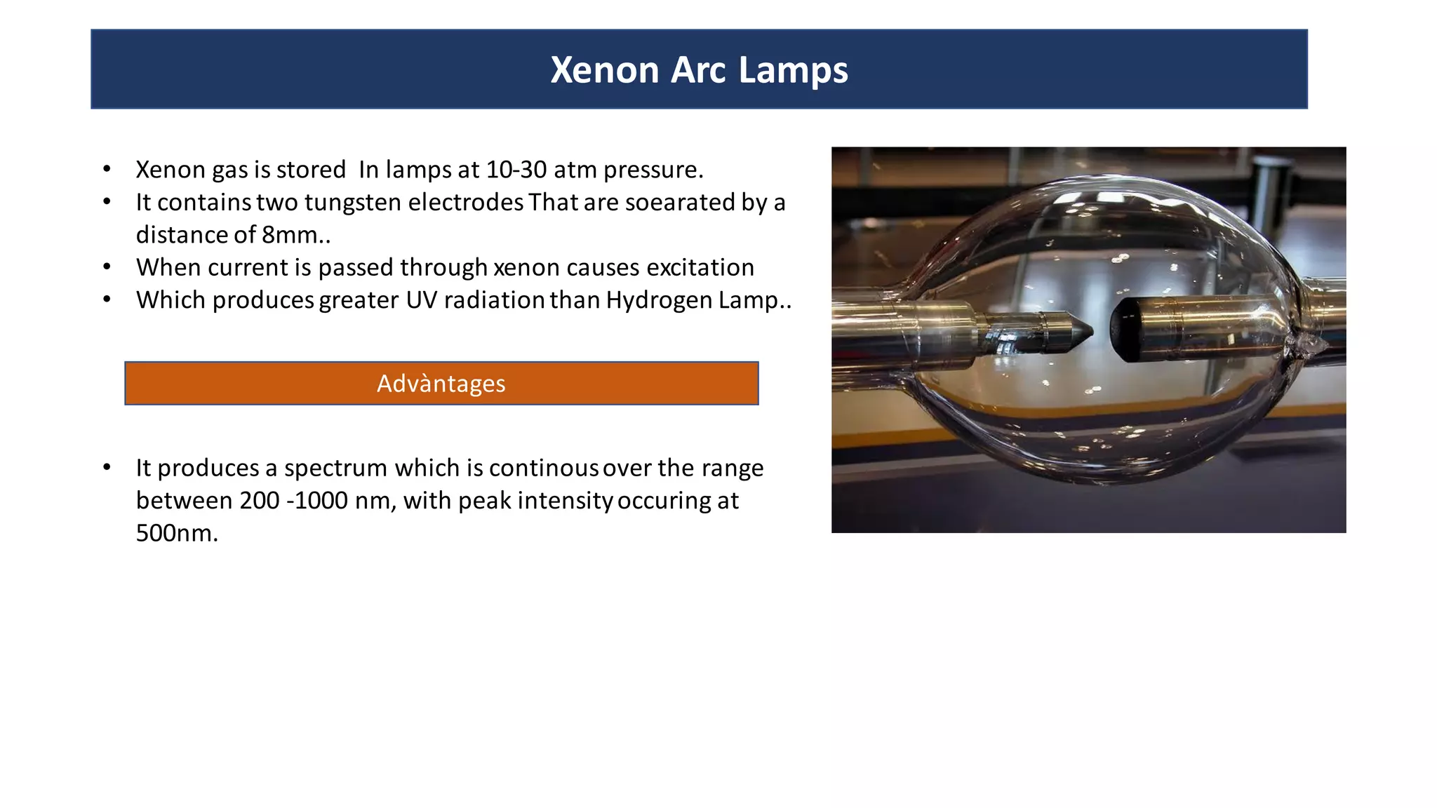 Xenon Arc Lamps
• Xenon gas is stored In lamps at 10-30 atm pressure.
• It contains two tungsten electrodes That are soearated by a
distance of 8mm..
• When current is passed through xenon causes excitation
• Which produces greater UV radiationthan Hydrogen Lamp..
Advàntages
• It produces a spectrum which is continousover the range
between 200 -1000 nm, with peak intensityoccuring at
500nm.
 