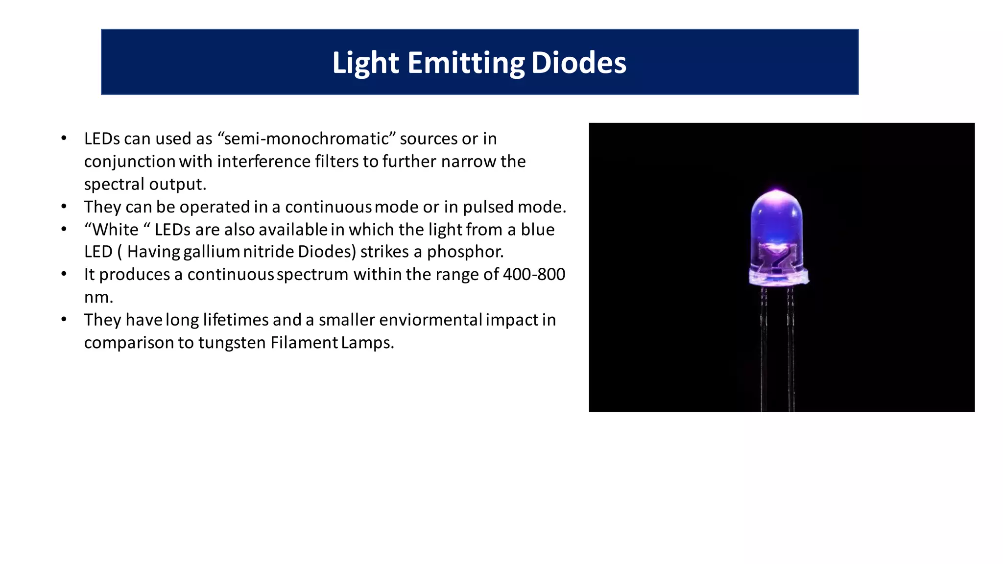 Light EmittingDiodes
• LEDs can used as “semi-monochromatic” sources or in
conjunctionwith interference filters to further narrow the
spectral output.
• They can be operated in a continuousmode or in pulsed mode.
• “White “ LEDs are also availablein which the light from a blue
LED ( Having galliumnitride Diodes) strikes a phosphor.
• It produces a continuousspectrum within the range of 400-800
nm.
• They havelong lifetimes and a smaller enviormentalimpact in
comparison to tungsten FilamentLamps.
 