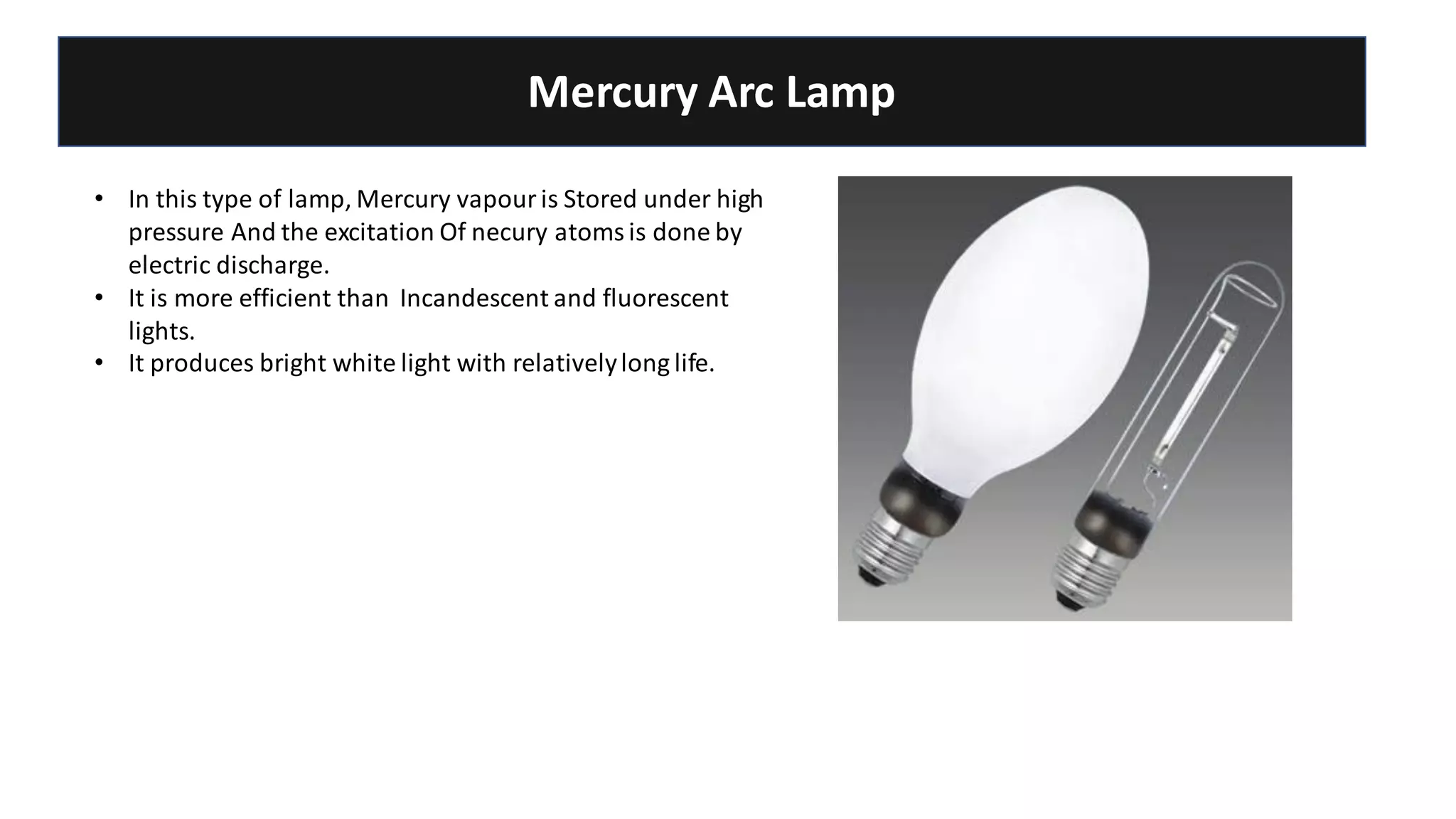 Mercury Arc Lamp
• In this type of lamp, Mercury vapour is Stored under high
pressure And the excitation Of necury atoms is done by
electric discharge.
• It is more efficient than Incandescent and fluorescent
lights.
• It produces bright white light with relativelylong life.
 