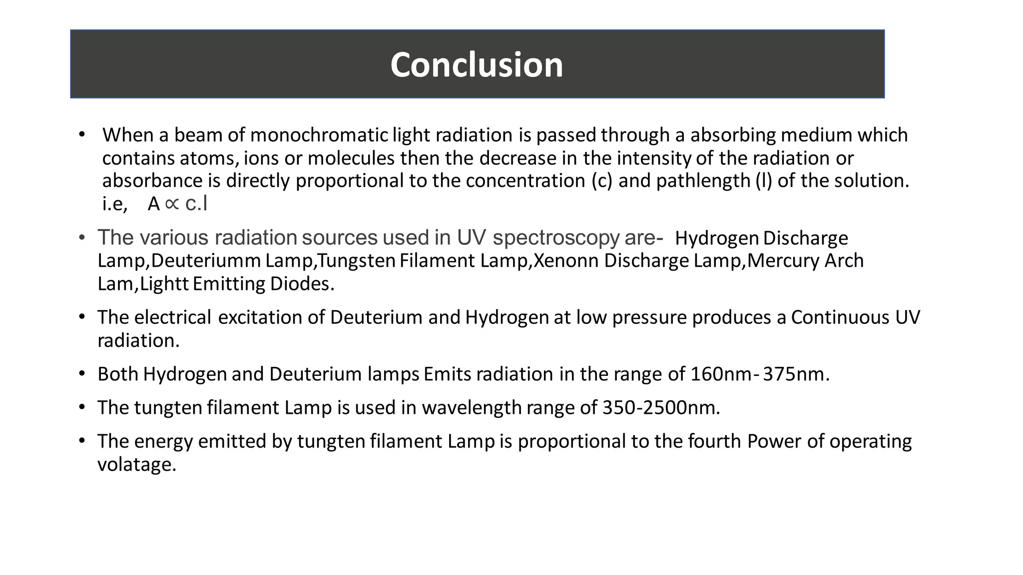 • When a beam of monochromatic light radiation is passed through a absorbing medium which
contains atoms, ions or molecules then the decrease in the intensity of the radiation or
absorbance is directly proportional to the concentration (c) and pathlength (l) of the solution.
i.e, A ∝ c.l
• The various radiation sources used in UV spectroscopy are- HydrogenDischarge
Lamp,Deuteriumm Lamp,TungstenFilament Lamp,Xenonn Discharge Lamp,Mercury Arch
Lam,LighttEmitting Diodes.
• The electrical excitation of Deuterium and Hydrogen at low pressure produces a Continuous UV
radiation.
• Both Hydrogen and Deuterium lamps Emits radiation in the range of 160nm-375nm.
• The tungten filament Lamp is used in wavelength range of 350-2500nm.
• The energy emitted by tungten filament Lamp is proportional to the fourth Power of operating
volatage.
Conclusion
 