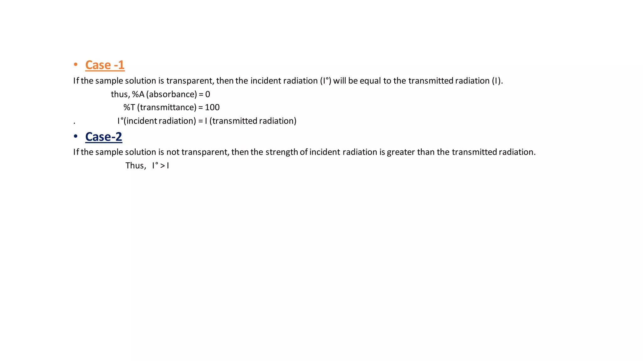 • Case -1
If the sample solution is transparent, then the incident radiation (I°) will be equal to the transmitted radiation (I).
thus, %A (absorbance) = 0
%T (transmittance) = 100
. I°(incidentradiation) = I (transmitted radiation)
• Case-2
If the sample solution is not transparent, then the strength of incident radiation is greater than the transmitted radiation.
Thus, I° > I
 