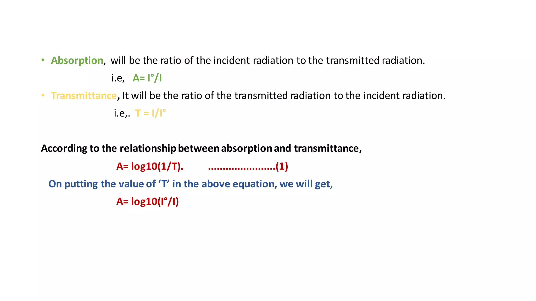 • Absorption, will be the ratio of the incident radiation to the transmitted radiation.
i.e, A= I°/I
• Transmittance, It will be the ratio of the transmitted radiation to the incident radiation.
i.e,. T = I/I°
According to the relationshipbetweenabsorptionand transmittance,
A= log10(1/T). .......................(1)
On putting the value of ‘T’ in the above equation, we will get,
A= log10(I°/I)
 