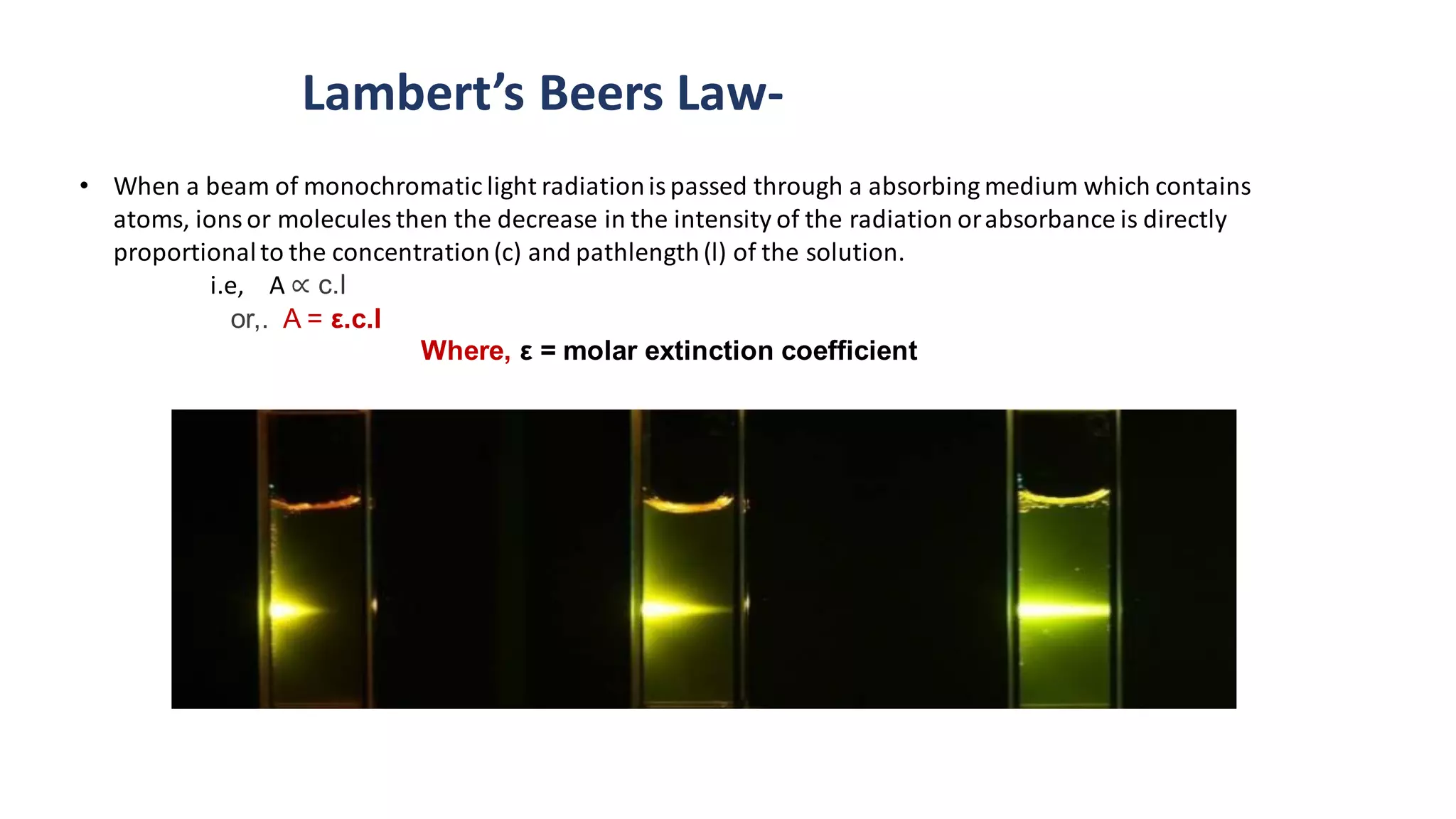 • When a beam of monochromatic light radiationis passed through a absorbing medium which contains
atoms, ions or molecules then the decrease in the intensity of the radiation orabsorbance is directly
proportionalto the concentration(c) and pathlength(l) of the solution.
i.e, A ∝ c.l
or,. A = ε.c.l
Where, ε = molar extinction coefficient
Lambert’s Beers Law-
 