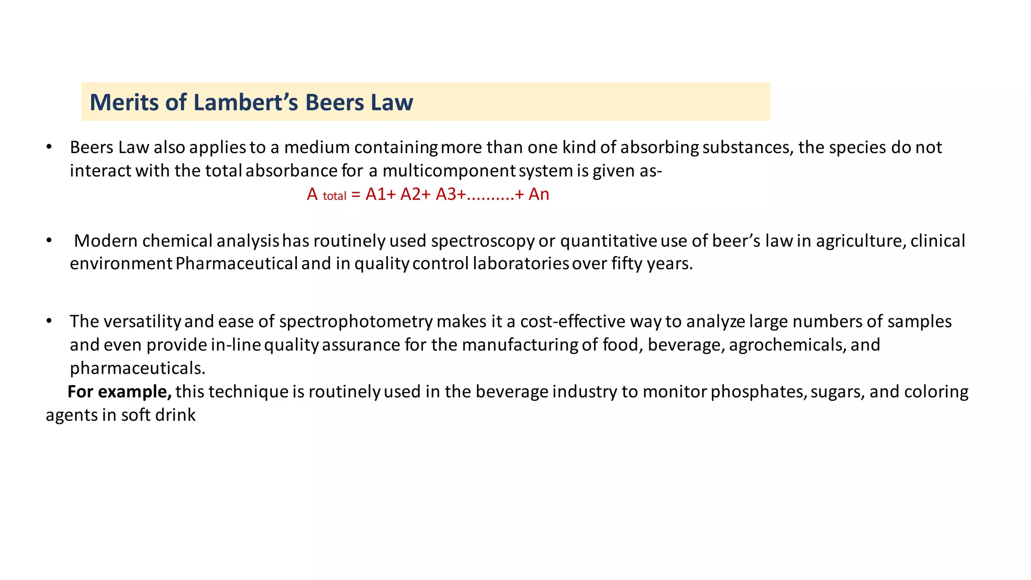 Merits of Lambert’s Beers Law
• Beers Law also applies to a medium containingmore than one kind of absorbing substances, the species do not
interact with the totalabsorbance for a multicomponentsystem is given as-
A total = A1+ A2+ A3+..........+ An
• Modern chemical analysishas routinely used spectroscopy or quantitativeuse of beer’s law in agriculture, clinical
environmentPharmaceuticaland in qualitycontrol laboratoriesover fifty years.
• The versatilityand ease of spectrophotometry makes it a cost-effective way to analyze large numbers of samples
and even provide in-linequalityassurance for the manufacturing of food, beverage, agrochemicals, and
pharmaceuticals.
For example, this technique is routinelyused in the beverage industry to monitor phosphates,sugars, and coloring
agents in soft drink
 