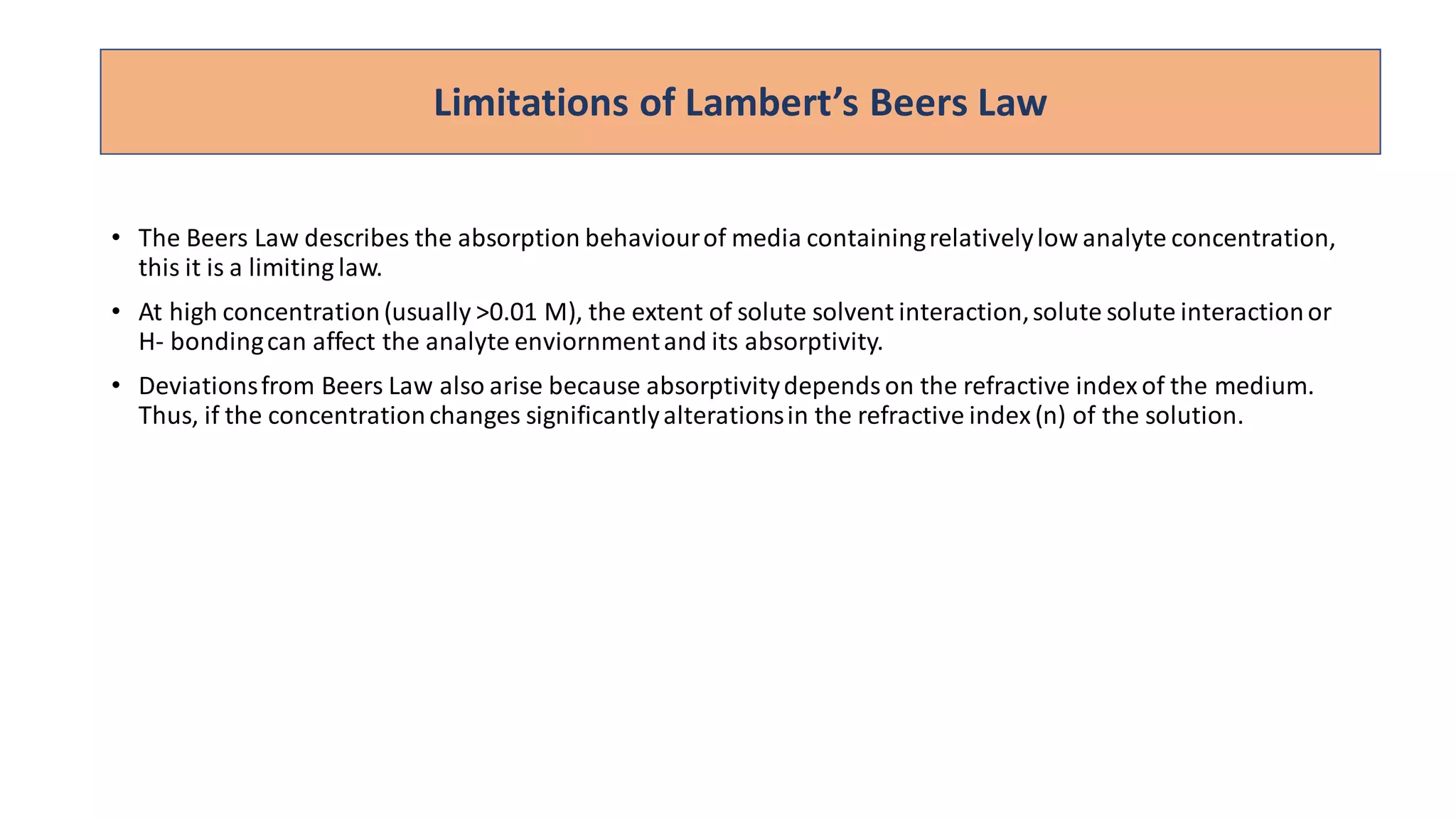 • The Beers Law describes the absorption behaviourof media containingrelativelylow analyte concentration,
this it is a limiting law.
• At high concentration(usually >0.01 M), the extent of solute solvent interaction,solute solute interactionor
H- bondingcan affect the analyte enviornmentand its absorptivity.
• Deviationsfrom Beers Law also arise because absorptivitydependson the refractive indexof the medium.
Thus, if the concentrationchanges significantlyalterationsin the refractive index(n) of the solution.
Limitations of Lambert’s Beers Law
 