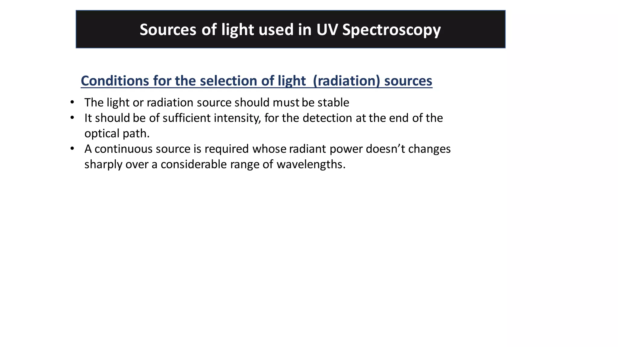 Sources of light used in UV Spectroscopy
Conditions for the selection of light (radiation) sources
• The light or radiation source should mustbe stable
• It should be of sufficient intensity, for the detection at the end of the
optical path.
• A continuous source is required whose radiant power doesn’t changes
sharply over a considerable range of wavelengths.
 