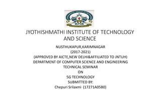 JYOTHISHMATHI INSTITUTE OF TECHNOLOGY
AND SCIENCE
NUSTHUKAPUR,KARIMNAGAR
(2017-2021)
(APPROVED BY AICTE,NEW DELHI&AFFILIATED TO JNTUH)
DEPARTMENT OF COMPUTER SCIENCE AND ENGINEERING
TECHNICAL SEMINAR
ON
5G TECHNOLOGY
SUBMITTED BY:
Chepuri Srilaxmi (17271A05B0)
 