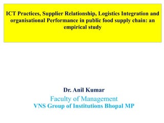 ICT Practices, Supplier Relationship, Logistics Integration and
organisational Performance in public food supply chain: an
empirical study
Dr. Anil Kumar
Faculty of Management
VNS Group of Institutions Bhopal MP
 