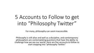 5 Accounts to Follow to get
into “Philosophy Twitter”
For many, philosophy can seem inaccessible.
Philosophy is still alive and well as a discipline, and contemporary
philosophers are contemplatingquestions that have the ability to
challenge how we see our world. Here are five accountsto follow to
start stepping into “philosophy Twitter.”
 