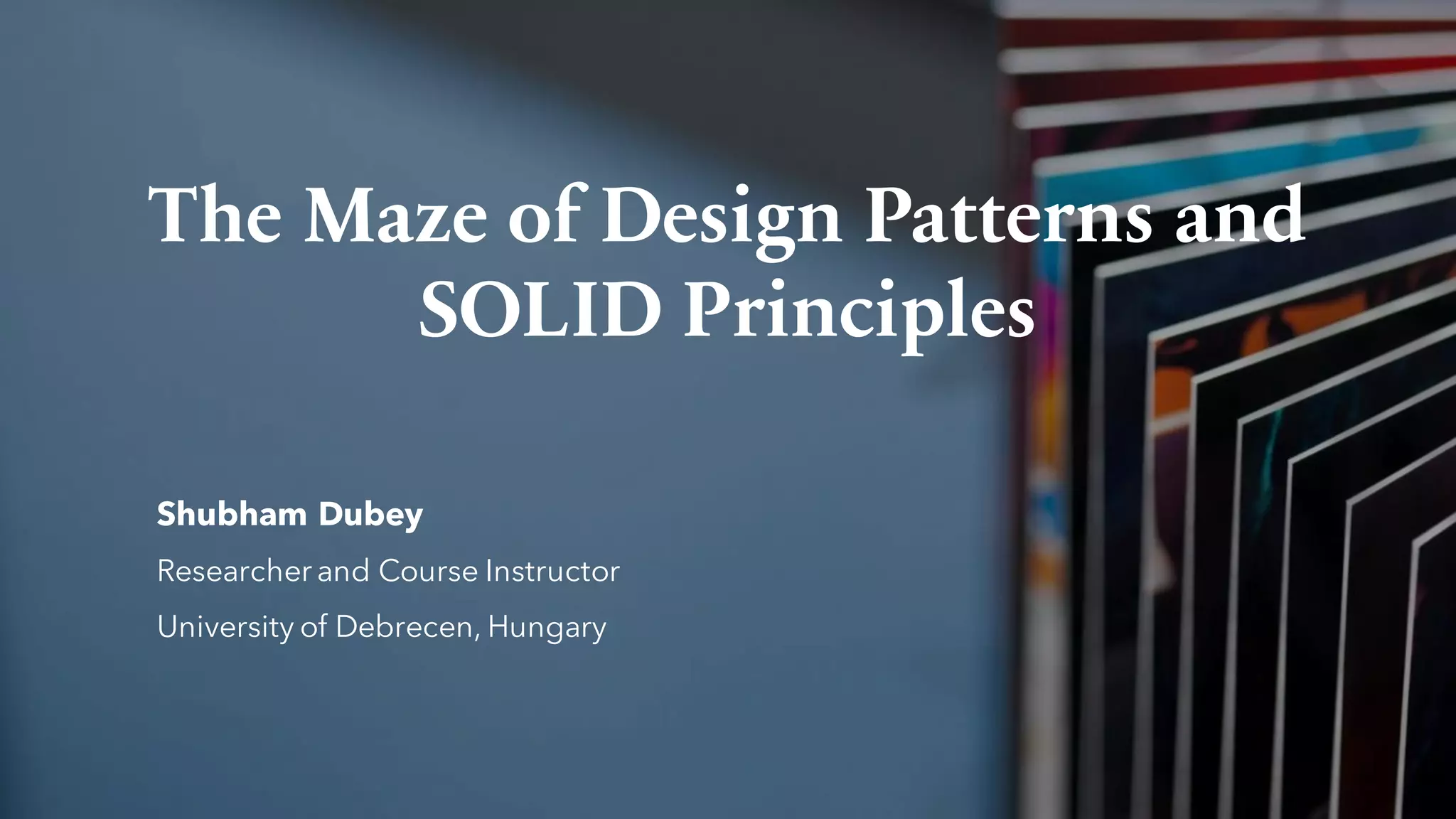 The Maze of Design Patterns and
SOLID Principles
Shubham Dubey
Researcher and Course Instructor
University of Debrecen, Hungary
 