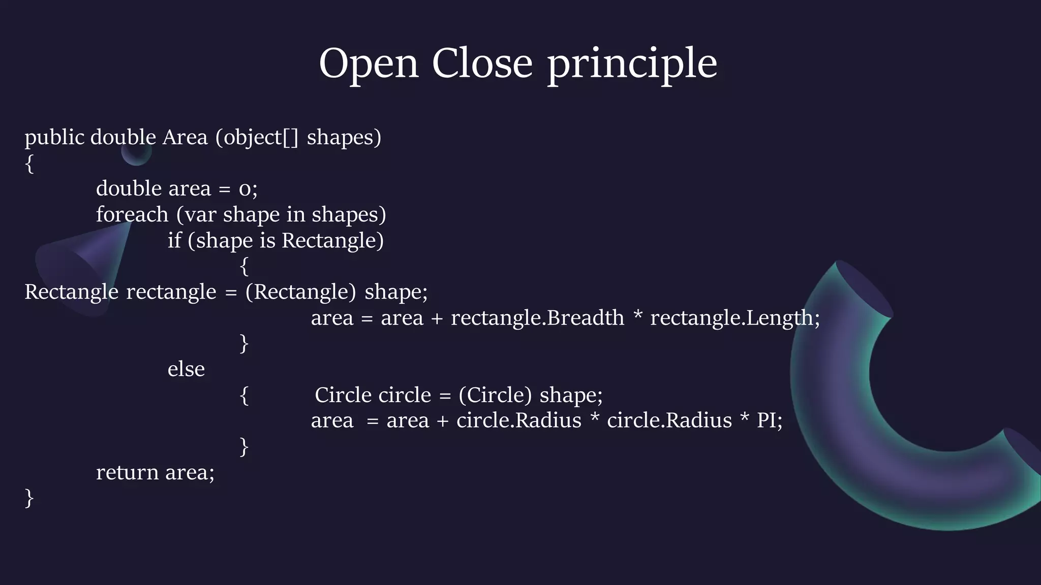 Open Close principle
public double Area (object[] shapes)
{
double area = 0;
foreach (var shape in shapes)
if (shape is Rectangle)
{
Rectangle rectangle = (Rectangle) shape;
area = area + rectangle.Breadth * rectangle.Length;
}
else
{ Circle circle = (Circle) shape;
area = area + circle.Radius * circle.Radius * PI;
}
return area;
}
 