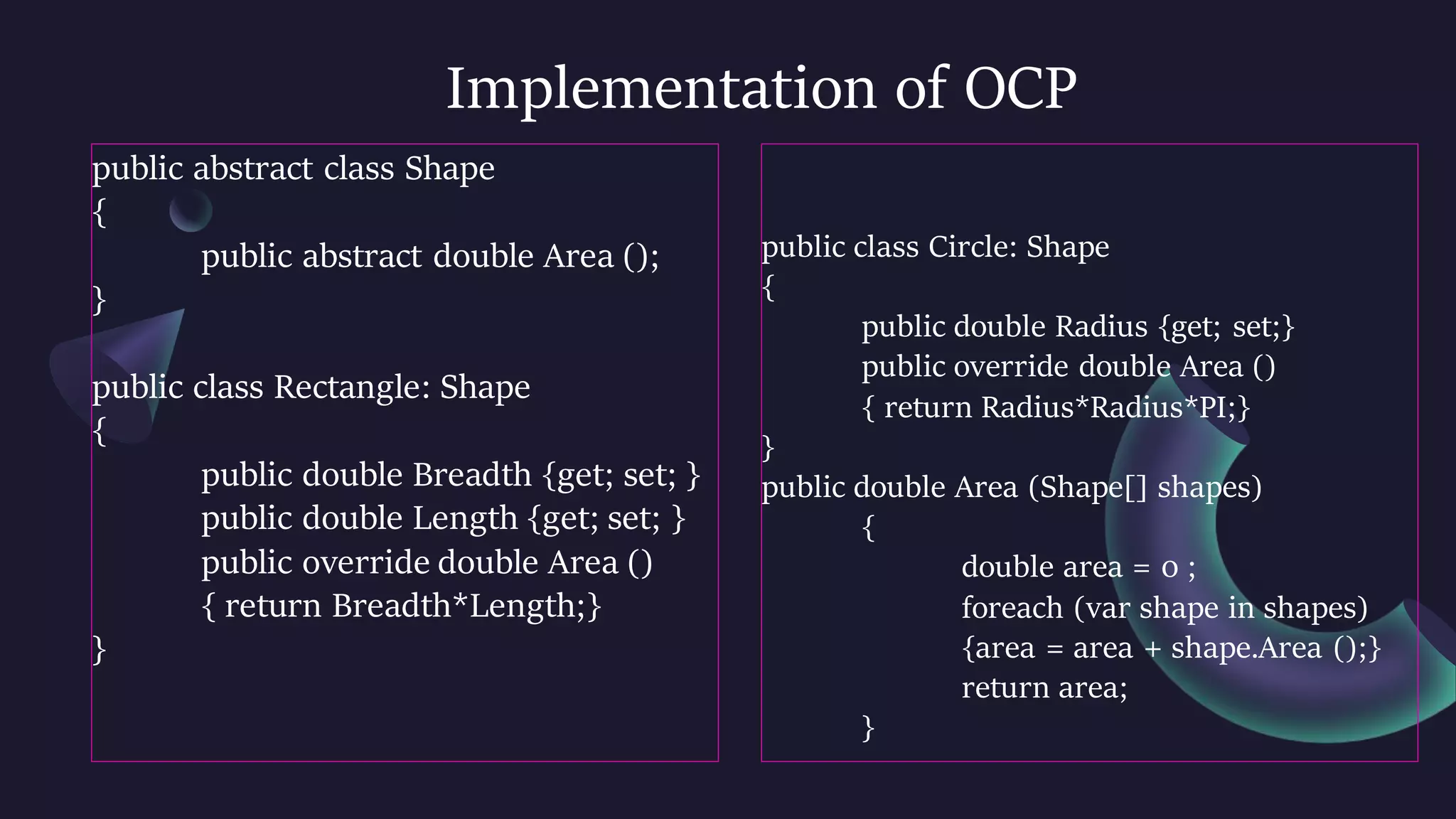 Implementation of OCP
public abstract class Shape
{
public abstract double Area ();
}
public class Rectangle: Shape
{
public double Breadth {get; set; }
public double Length {get; set; }
public override double Area ()
{ return Breadth*Length;}
}
public class Circle: Shape
{
public double Radius {get; set;}
public override double Area ()
{ return Radius*Radius*PI;}
}
public double Area (Shape[] shapes)
{
double area = 0 ;
foreach (var shape in shapes)
{area = area + shape.Area ();}
return area;
}
 