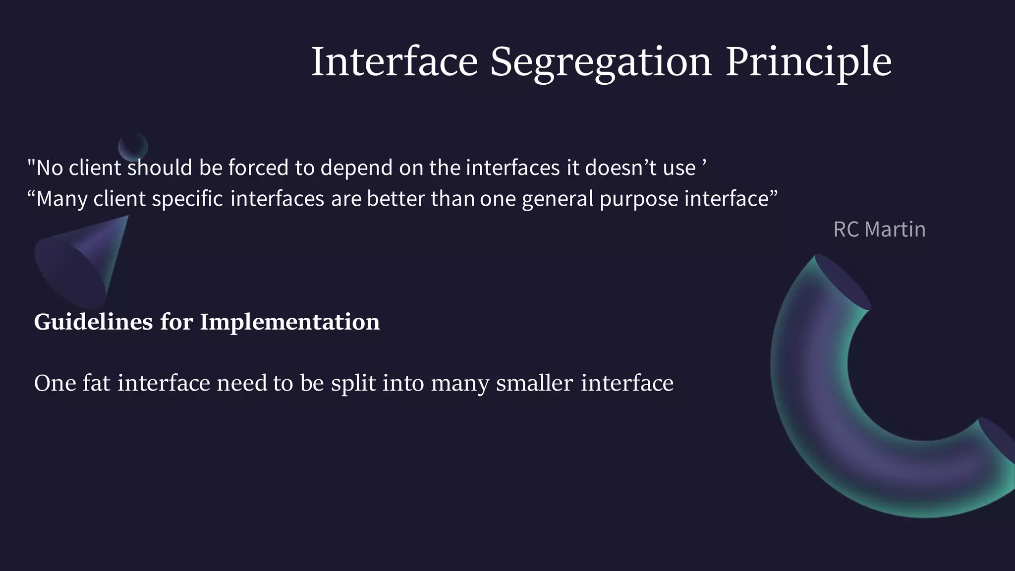 Interface Segregation Principle
"No client should be forced to depend on the interfaces it doesn’t use ’
“Many client specific interfaces are better than one general purpose interface”
Guidelines for Implementation
One fat interface need to be split into many smaller interface
 