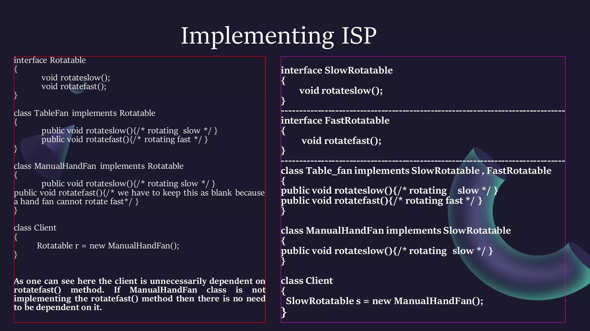 Implementing ISP
interface Rotatable
{
void rotateslow();
void rotatefast();
}
class TableFan implements Rotatable
{
public void rotateslow(){/* rotating slow */ }
public void rotatefast(){/* rotating fast */ }
}
class ManualHandFan implements Rotatable
{
public void rotateslow(){/* rotating slow */ }
public void rotatefast(){/* we have to keep this as blank because
a hand fan cannot rotate fast*/ }
}
class Client
{
Rotatable r = new ManualHandFan();
}
As one can see here the client is unnecessarily dependent on
rotatefast() method. If ManualHandFan class is not
implementing the rotatefast() method then there is no need
to be dependent on it.
interface SlowRotatable
{
void rotateslow();
}
--------------------------------------------------------------------------------
interface FastRotatable
{
void rotatefast();
}
--------------------------------------------------------------------------------
class Table_fan implements SlowRotatable , FastRotatable
{
public void rotateslow(){/* rotating slow */ }
public void rotatefast(){/* rotating fast */ }
}
class ManualHandFan implements SlowRotatable
{
public void rotateslow(){/* rotating slow */ }
}
class Client
{
SlowRotatable s = new ManualHandFan();
}
 