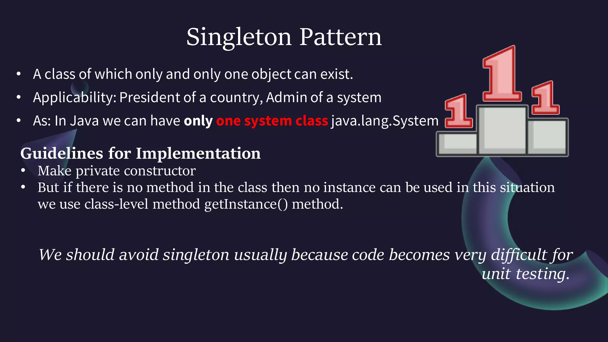 Singleton Pattern
• A class of which only and only one object can exist.
• Applicability: President of a country, Admin of a system
• As: In Java we can have only one system class java.lang.System
Guidelines for Implementation
• Make private constructor
• But if there is no method in the class then no instance can be used in this situation
we use class-level method getInstance() method.
We should avoid singleton usually because code becomes very difficult for
unit testing.
 