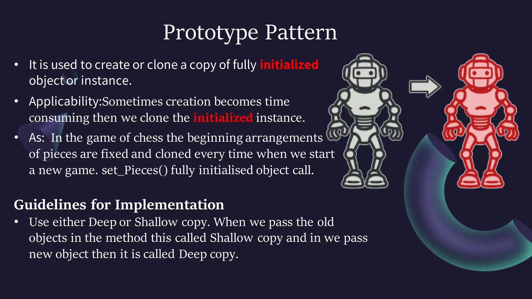 Prototype Pattern
• It is used to create or clone a copy of fully initialized
object or instance.
• Applicability:Sometimes creation becomes time
consuming then we clone the initialized instance.
• As: In the game of chess the beginning arrangements
of pieces are fixed and cloned every time when we start
a new game. set_Pieces() fully initialised object call.
Guidelines for Implementation
• Use either Deep or Shallow copy. When we pass the old
objects in the method this called Shallow copy and in we pass
new object then it is called Deep copy.
 