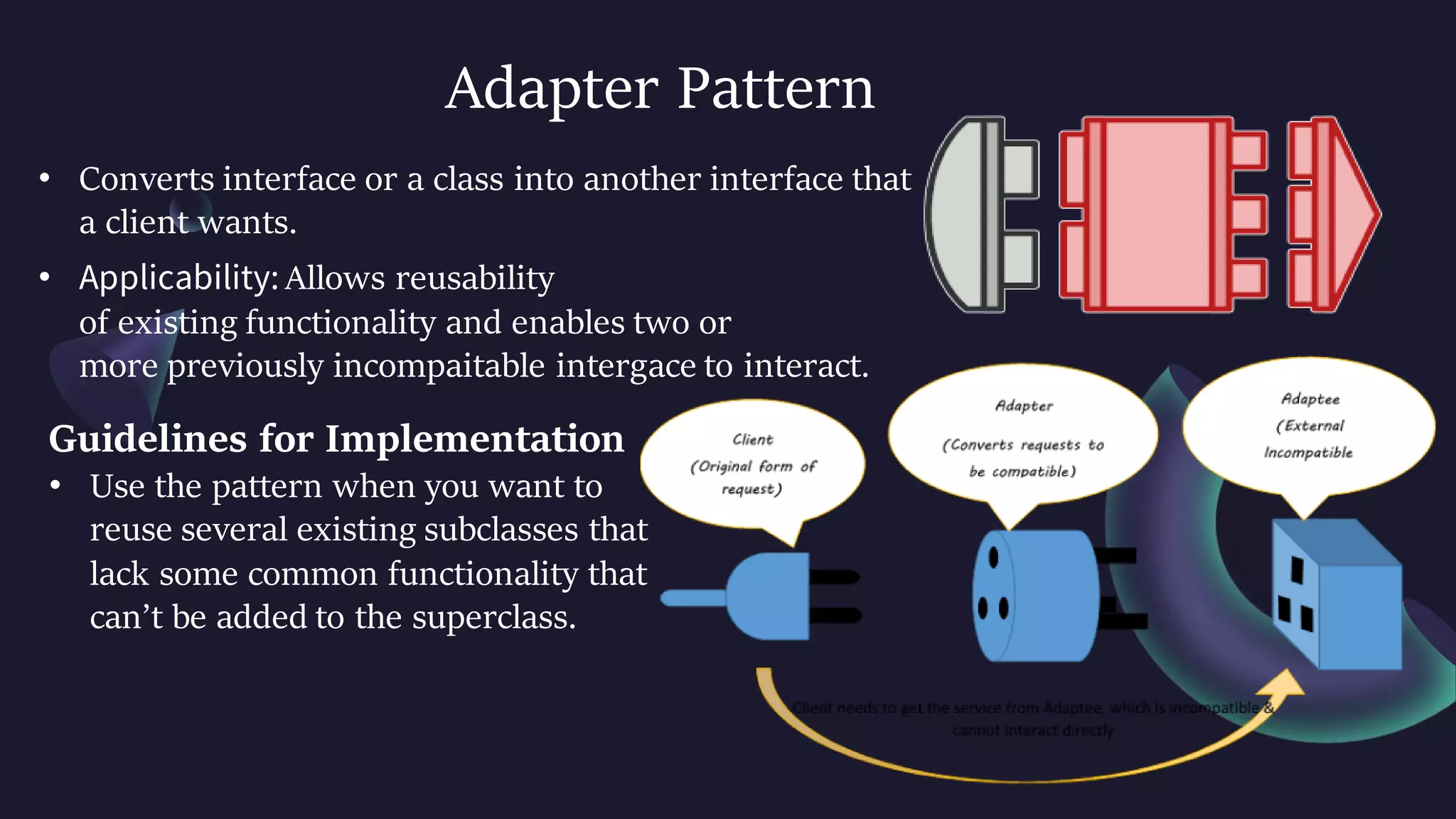 Adapter Pattern
• Converts interface or a class into another interface that
a client wants.
• Applicability: Allows reusability
of existing functionality and enables two or
more previously incompaitable intergace to interact.
Guidelines for Implementation
• Use the pattern when you want to
reuse several existing subclasses that
lack some common functionality that
can’t be added to the superclass.
 