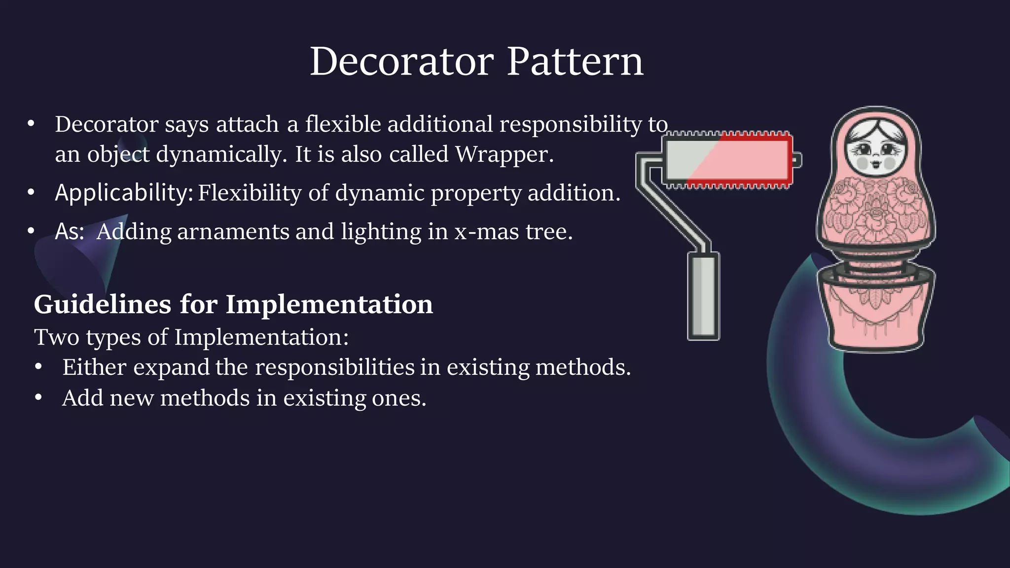 Decorator Pattern
• Decorator says attach a flexible additional responsibility to
an object dynamically. It is also called Wrapper.
• Applicability: Flexibility of dynamic property addition.
• As: Adding arnaments and lighting in x-mas tree.
Guidelines for Implementation
Two types of Implementation:
• Either expand the responsibilities in existing methods.
• Add new methods in existing ones.
 