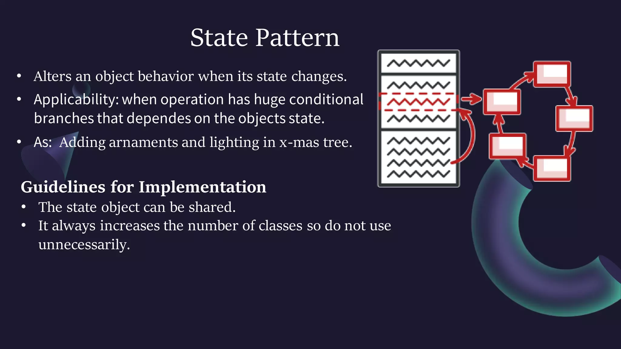 State Pattern
• Alters an object behavior when its state changes.
• Applicability: when operation has huge conditional
branches that dependes on the objects state.
• As: Adding arnaments and lighting in x-mas tree.
Guidelines for Implementation
• The state object can be shared.
• It always increases the number of classes so do not use
unnecessarily.
 
