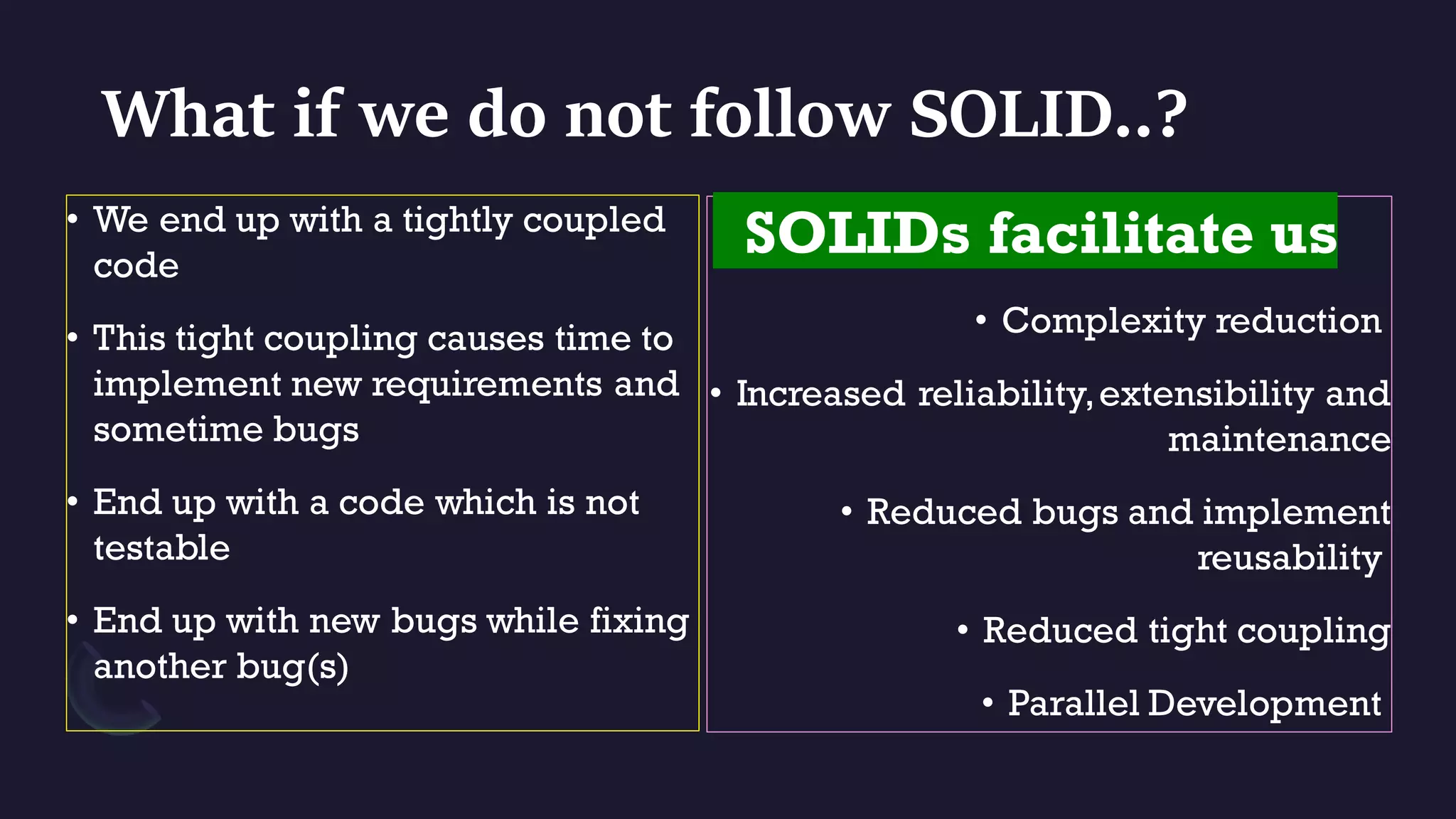 What if we do not follow SOLID..?
• We end up with a tightly coupled
code
• This tight coupling causes time to
implement new requirements and
sometime bugs
• End up with a code which is not
testable
• End up with new bugs while fixing
another bug(s)
SOLIDs facilitate us
• Complexity reduction
• Increased reliability,extensibility and
maintenance
• Reduced bugs and implement
reusability
• Reduced tight coupling
• Parallel Development
 