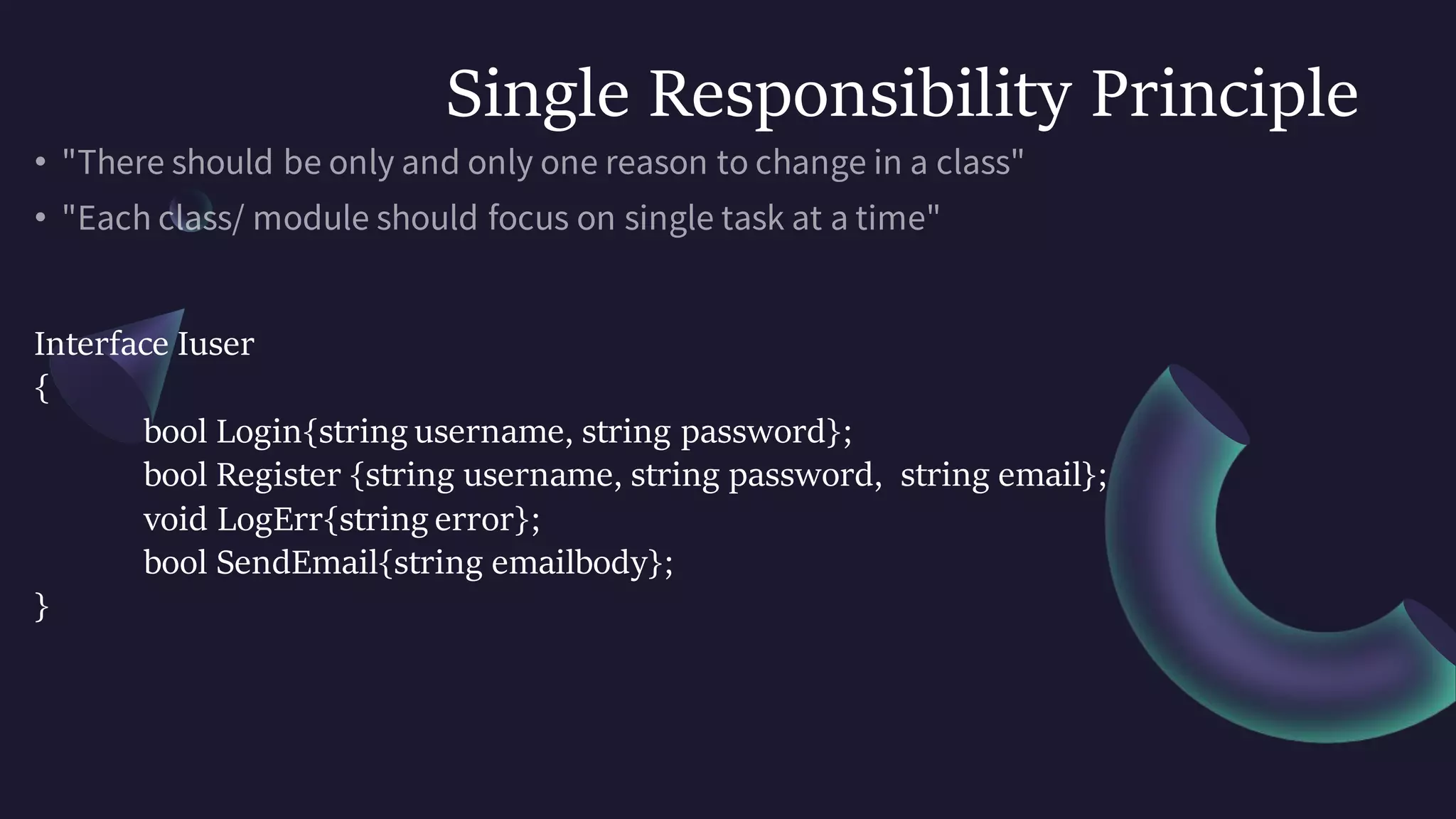 Single Responsibility Principle
Interface Iuser
{
bool Login{string username, string password};
bool Register {string username, string password, string email};
void LogErr{string error};
bool SendEmail{string emailbody};
}
 