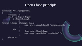 Open Close principle
public double Area (object[] shapes)
{
double area = 0;
foreach (var shape in shapes)
if (shape is Rectangle)
{
Rectangle rectangle = (Rectangle) shape;
area = area + rectangle.Breadth * rectangle.Length;
}
else
{ Circle circle = (Circle) shape;
area = area + circle.Radius * circle.Radius * PI;
}
return area;
}
 
