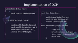 Implementation of OCP
public abstract class Shape
{
public abstract double Area ();
}
public class Rectangle: Shape
{
public double Breadth {get; set; }
public double Length {get; set; }
public override double Area ()
{ return Breadth*Length;}
}
public class Circle: Shape
{
public double Radius {get; set;}
public override double Area ()
{ return Radius*Radius*PI;}
}
public double Area (Shape[] shapes)
{
double area = 0 ;
foreach (var shape in shapes)
{area = area + shape.Area ();}
return area;
}
 