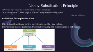 Liskov Substitution Principle
S is a subtype of T, then objects of type T may be replaced by type S
Guidelines for Implementation
Client should not know which specific subtype they are calling.
New derived classes just extend without replacing the functionality of old classes.
 