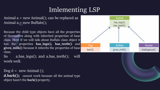 Imlementing LSP
Animal a = new Animal(); can be replaced as
Animal a = new Buffalo();
Because the child type objects have all the properties
of themselves along with inherited properties of base
class. Here If we will talk about Buffalo class object it
has the properties has_legs(), has_teeth() and
gives_milk() because it inherits the properties of base
class.
So a.has_legs(); and a.has_teeth(); will
work well.
Dog d = new Animal ();
d.bark(); cannot work because all the animal type
object hasn’t the bark() property.
 