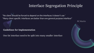 Interface Segregation Principle
"No client should be forced to depend on the interfaces it doesn’t use ’
“Many client specific interfaces are better than one general purpose interface”
Guidelines for Implementation
One fat interface need to be split into many smaller interface
 
