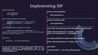 Implementing ISP
interface Rotatable
{
void rotateslow();
void rotatefast();
}
class TableFan implements Rotatable
{
public void rotateslow(){/* rotating slow */ }
public void rotatefast(){/* rotating fast */ }
}
class ManualHandFan implements Rotatable
{
public void rotateslow(){/* rotating slow */ }
public void rotatefast(){/* we have to keep this as blank because
a hand fan cannot rotate fast*/ }
}
class Client
{
Rotatable r = new ManualHandFan();
}
As one can see here the client is unnecessarily dependent on
rotatefast() method. If ManualHandFan class is not
implementing the rotatefast() method then there is no need
to be dependent on it.
interface SlowRotatable
{
void rotateslow();
}
--------------------------------------------------------------------------------
interface FastRotatable
{
void rotatefast();
}
--------------------------------------------------------------------------------
class Table_fan implements SlowRotatable , FastRotatable
{
public void rotateslow(){/* rotating slow */ }
public void rotatefast(){/* rotating fast */ }
}
class ManualHandFan implements SlowRotatable
{
public void rotateslow(){/* rotating slow */ }
}
class Client
{
SlowRotatable s = new ManualHandFan();
}
 