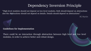 Dependency Inversion Principle
“High-level modules should not depend on low-level modules. Both should depend on abstractions
also the Abstractions should not depend on details. Details should depend on abstractions”
Guidelines for Implementation
There could be an interaction through abstraction between high level and low level
modules, in order to achieve better and robust design.
 