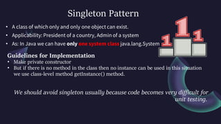 Singleton Pattern
• A class of which only and only one object can exist.
• Applicability: President of a country, Admin of a system
• As: In Java we can have only one system class java.lang.System
Guidelines for Implementation
• Make private constructor
• But if there is no method in the class then no instance can be used in this situation
we use class-level method getInstance() method.
We should avoid singleton usually because code becomes very difficult for
unit testing.
 