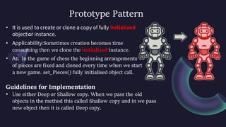 Prototype Pattern
• It is used to create or clone a copy of fully initialized
object or instance.
• Applicability:Sometimes creation becomes time
consuming then we clone the initialized instance.
• As: In the game of chess the beginning arrangements
of pieces are fixed and cloned every time when we start
a new game. set_Pieces() fully initialised object call.
Guidelines for Implementation
• Use either Deep or Shallow copy. When we pass the old
objects in the method this called Shallow copy and in we pass
new object then it is called Deep copy.
 