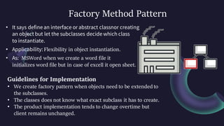 Factory Method Pattern
• It says define an interface or abstract classnor creating
an object but let the subclasses decide which class
to instantiate.
• Applicability: Flexibility in object instantiation.
• As: MSWord when we create a word file it
initializes word file but in case of excell it open sheet.
Guidelines for Implementation
• We create factory pattern when objects need to be extended to
the subclasses.
• The classes does not know what exact subclass it has to create.
• The product implementation tends to change overtime but
client remains unchanged.
 