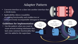 Adapter Pattern
• Converts interface or a class into another interface that
a client wants.
• Applicability: Allows reusability
of existing functionality and enables two or
more previously incompaitable intergace to interact.
Guidelines for Implementation
• Use the pattern when you want to
reuse several existing subclasses that
lack some common functionality that
can’t be added to the superclass.
 