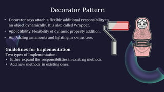 Decorator Pattern
• Decorator says attach a flexible additional responsibility to
an object dynamically. It is also called Wrapper.
• Applicability: Flexibility of dynamic property addition.
• As: Adding arnaments and lighting in x-mas tree.
Guidelines for Implementation
Two types of Implementation:
• Either expand the responsibilities in existing methods.
• Add new methods in existing ones.
 