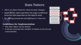 State Pattern
• Alters an object behavior when its state changes.
• Applicability: when operation has huge conditional
branches that dependes on the objects state.
• As: Adding arnaments and lighting in x-mas tree.
Guidelines for Implementation
• The state object can be shared.
• It always increases the number of classes so do not use
unnecessarily.
 