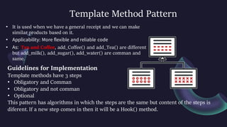 Template Method Pattern
• It is used when we have a general receipt and we can make
similar products based on it.
• Applicability: More flexible and reliable code
• As: Tea and Coffee, add_Coffee() and add_Tea() are different
but add_milk(), add_sugar(), add_water() are comman and
same.
Guidelines for Implementation
Template methods have 3 steps
• Obligatory and Comman
• Obligatory and not comman
• Optional
This pattern has algorithms in which the steps are the same but content of the steps is
diferent. If a new step comes in then it will be a Hook() method.
 