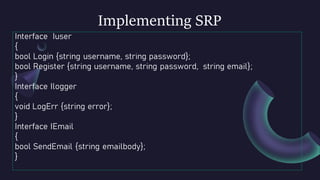Implementing SRP
Interface Iuser
{
bool Login {string username, string password};
bool Register {string username, string password, string email};
}
Interface Ilogger
{
void LogErr {string error};
}
Interface IEmail
{
bool SendEmail {string emailbody};
}
 