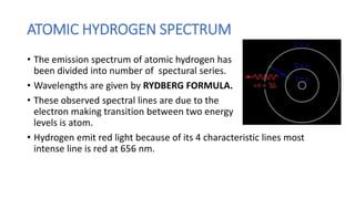 ATOMIC HYDROGEN SPECTRUM
• The emission spectrum of atomic hydrogen has
been divided into number of spectural series.
• Wavelengths are given by RYDBERG FORMULA.
• These observed spectral lines are due to the
electron making transition between two energy
levels is atom.
• Hydrogen emit red light because of its 4 characteristic lines most
intense line is red at 656 nm.
 