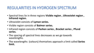 REGULARITIES IN HYDROGEN SPECTRUM
• Spectral lines lie in three regions Visible region , Ultraviolet region ,
Infrared region.
• Ultraviolet consists of Lyman series.
• Visible region consists of Balmer series.
• Infrared region consists of Pashen series , Bracket series , Pfund
series.
• The spacing of spectral lines decreaaes as we go towards
wavelengths.
• The wavelengths (colours) themselves approach a limit called Series
limit.
 