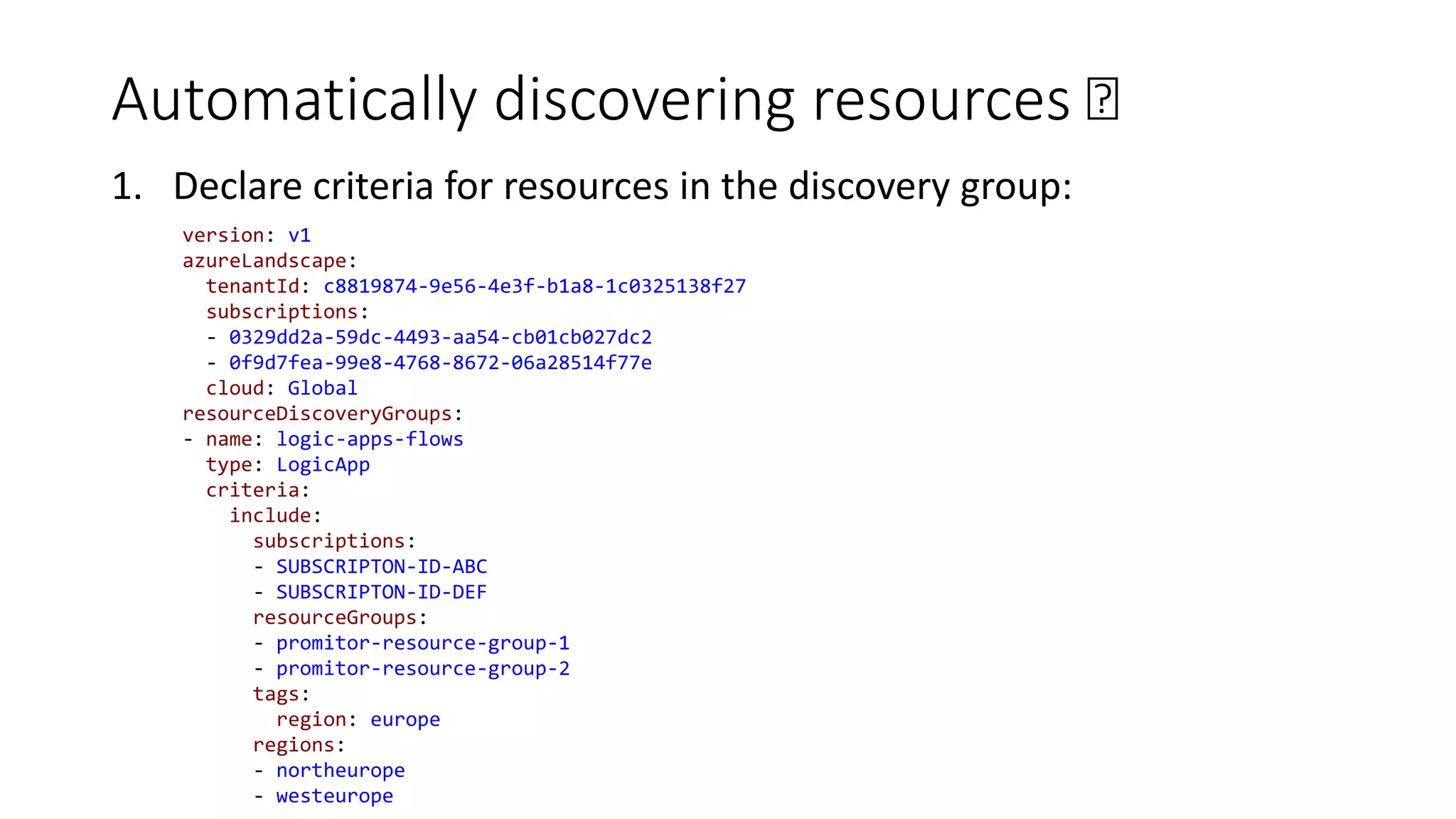 Automatically discovering resources 🛰
1. Declare criteria for resources in the discovery group:
version: v1
azureLandscape:
tenantId: c8819874-9e56-4e3f-b1a8-1c0325138f27
subscriptions:
- 0329dd2a-59dc-4493-aa54-cb01cb027dc2
- 0f9d7fea-99e8-4768-8672-06a28514f77e
cloud: Global
resourceDiscoveryGroups:
- name: logic-apps-flows
type: LogicApp
criteria:
include:
subscriptions:
- SUBSCRIPTON-ID-ABC
- SUBSCRIPTON-ID-DEF
resourceGroups:
- promitor-resource-group-1
- promitor-resource-group-2
tags:
region: europe
regions:
- northeurope
- westeurope
 