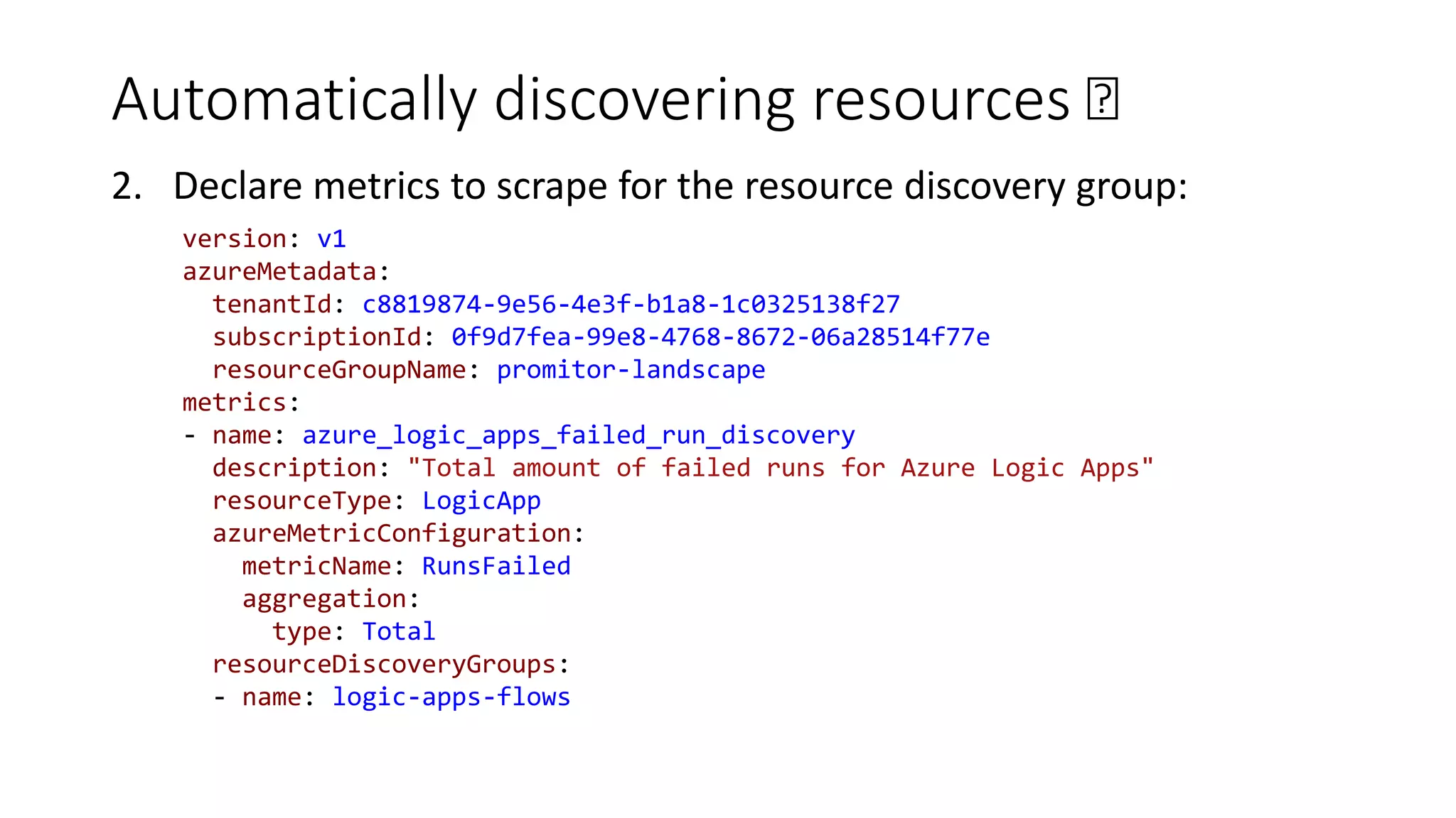 Automatically discovering resources 🛰
2. Declare metrics to scrape for the resource discovery group:
version: v1
azureMetadata:
tenantId: c8819874-9e56-4e3f-b1a8-1c0325138f27
subscriptionId: 0f9d7fea-99e8-4768-8672-06a28514f77e
resourceGroupName: promitor-landscape
metrics:
- name: azure_logic_apps_failed_run_discovery
description: "Total amount of failed runs for Azure Logic Apps"
resourceType: LogicApp
azureMetricConfiguration:
metricName: RunsFailed
aggregation:
type: Total
resourceDiscoveryGroups:
- name: logic-apps-flows
 