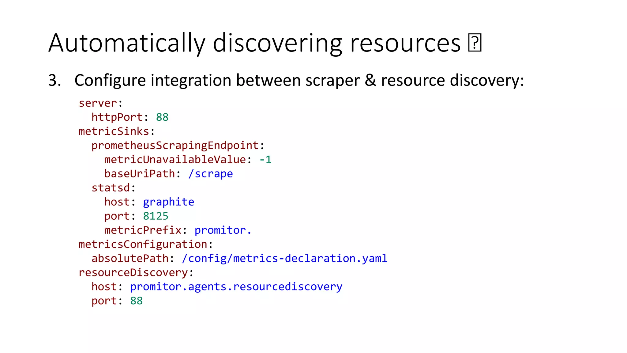 Automatically discovering resources 🛰
3. Configure integration between scraper & resource discovery:
server:
httpPort: 88
metricSinks:
prometheusScrapingEndpoint:
metricUnavailableValue: -1
baseUriPath: /scrape
statsd:
host: graphite
port: 8125
metricPrefix: promitor.
metricsConfiguration:
absolutePath: /config/metrics-declaration.yaml
resourceDiscovery:
host: promitor.agents.resourcediscovery
port: 88
 