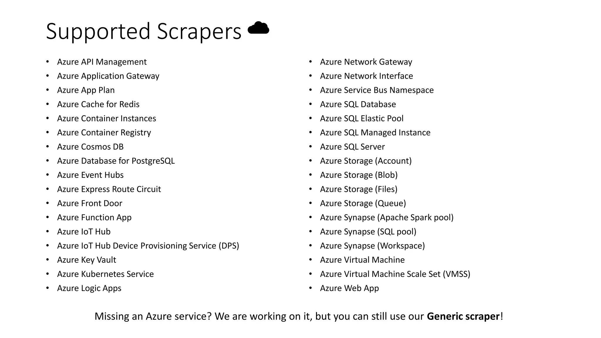 Supported Scrapers ☁
• Azure API Management
• Azure Application Gateway
• Azure App Plan
• Azure Cache for Redis
• Azure Container Instances
• Azure Container Registry
• Azure Cosmos DB
• Azure Database for PostgreSQL
• Azure Event Hubs
• Azure Express Route Circuit
• Azure Front Door
• Azure Function App
• Azure IoT Hub
• Azure IoT Hub Device Provisioning Service (DPS)
• Azure Key Vault
• Azure Kubernetes Service
• Azure Logic Apps
• Azure Network Gateway
• Azure Network Interface
• Azure Service Bus Namespace
• Azure SQL Database
• Azure SQL Elastic Pool
• Azure SQL Managed Instance
• Azure SQL Server
• Azure Storage (Account)
• Azure Storage (Blob)
• Azure Storage (Files)
• Azure Storage (Queue)
• Azure Synapse (Apache Spark pool)
• Azure Synapse (SQL pool)
• Azure Synapse (Workspace)
• Azure Virtual Machine
• Azure Virtual Machine Scale Set (VMSS)
• Azure Web App
Missing an Azure service? We are working on it, but you can still use our Generic scraper!
 