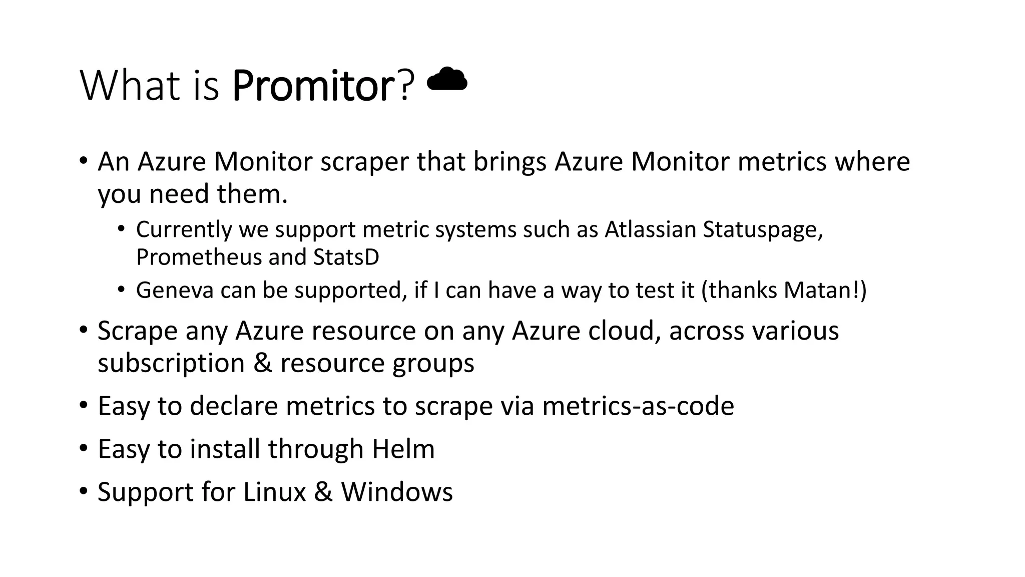 What is Promitor? ☁
• An Azure Monitor scraper that brings Azure Monitor metrics where
you need them.
• Currently we support metric systems such as Atlassian Statuspage,
Prometheus and StatsD
• Geneva can be supported, if I can have a way to test it (thanks Matan!)
• Scrape any Azure resource on any Azure cloud, across various
subscription & resource groups
• Easy to declare metrics to scrape via metrics-as-code
• Easy to install through Helm
• Support for Linux & Windows
 